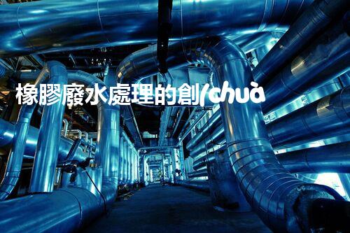 橡膠廢水處理的創(chuàng)新技術(shù)與以后展望？